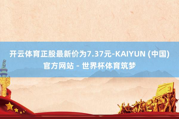 开云体育正股最新价为7.37元-KAIYUN (中国)官方网站 - 世界杯体育筑梦