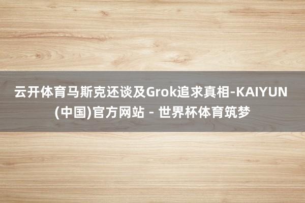 云开体育马斯克还谈及Grok追求真相-KAIYUN (中国)官方网站 - 世界杯体育筑梦