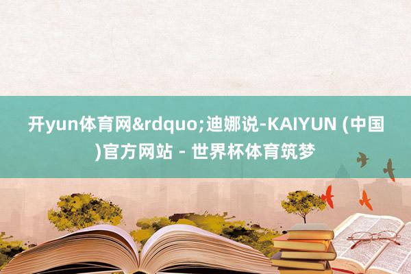 开yun体育网&rdquo;迪娜说-KAIYUN (中国)官方网站 - 世界杯体育筑梦