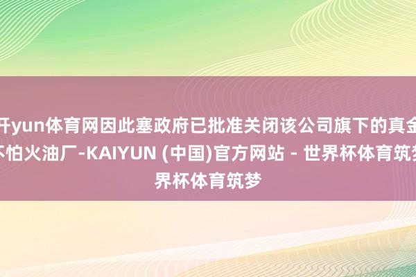 开yun体育网因此塞政府已批准关闭该公司旗下的真金不怕火油厂-KAIYUN (中国)官方网站 - 世界杯体育筑梦