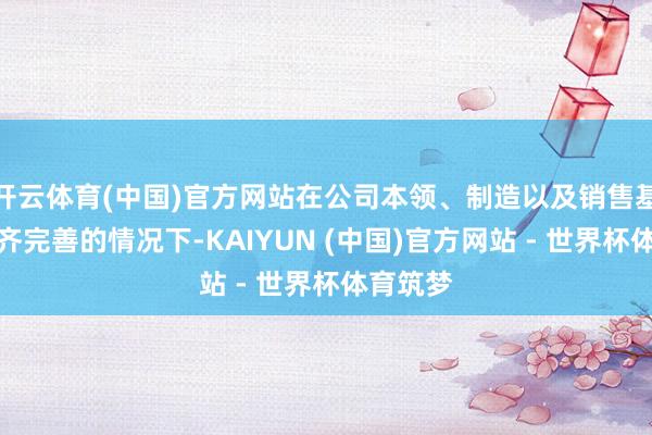 开云体育(中国)官方网站在公司本领、制造以及销售基础框架齐完善的情况下-KAIYUN (中国)官方网站 - 世界杯体育筑梦