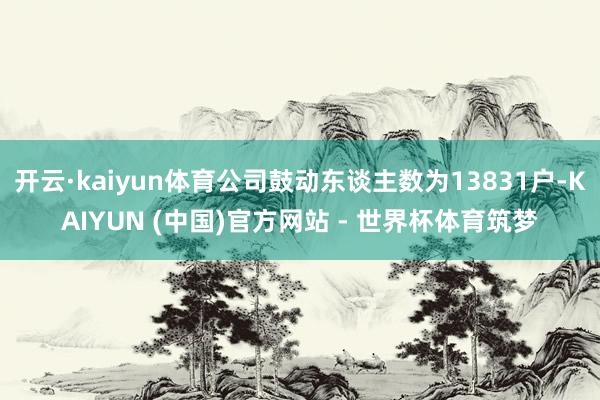 开云·kaiyun体育公司鼓动东谈主数为13831户-KAIYUN (中国)官方网站 - 世界杯体育筑梦