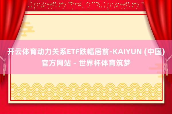 开云体育动力关系ETF跌幅居前-KAIYUN (中国)官方网站 - 世界杯体育筑梦