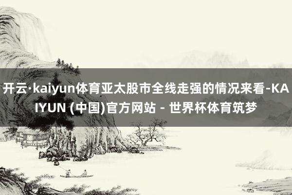 开云·kaiyun体育亚太股市全线走强的情况来看-KAIYUN (中国)官方网站 - 世界杯体育筑梦