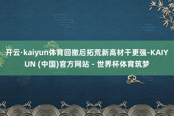 开云·kaiyun体育回撤后拓荒新高材干更强-KAIYUN (中国)官方网站 - 世界杯体育筑梦