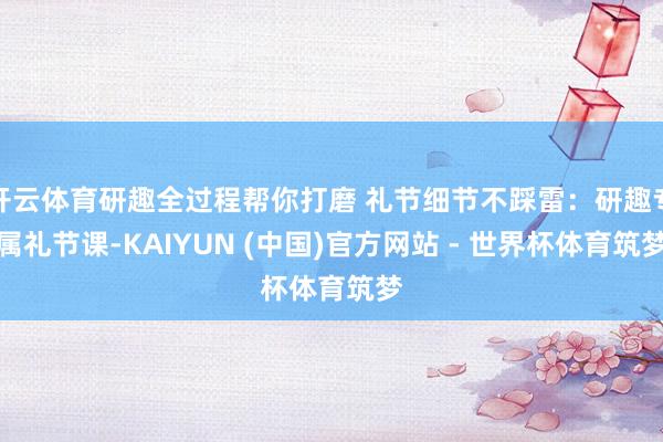 开云体育研趣全过程帮你打磨 礼节细节不踩雷：研趣专属礼节课-KAIYUN (中国)官方网站 - 世界杯体育筑梦