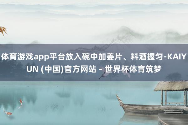体育游戏app平台放入碗中加姜片、料酒握匀-KAIYUN (中国)官方网站 - 世界杯体育筑梦