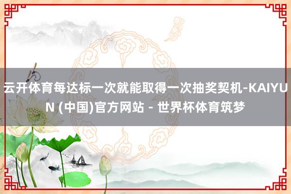 云开体育每达标一次就能取得一次抽奖契机-KAIYUN (中国)官方网站 - 世界杯体育筑梦