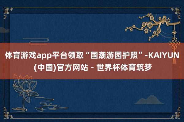 体育游戏app平台领取“国潮游园护照”-KAIYUN (中国)官方网站 - 世界杯体育筑梦