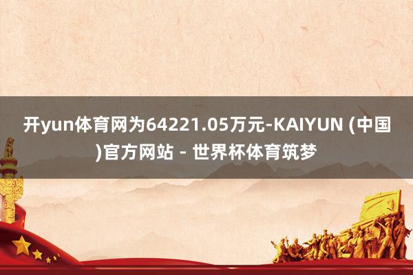 开yun体育网为64221.05万元-KAIYUN (中国)官方网站 - 世界杯体育筑梦