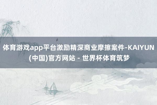 体育游戏app平台激励精深商业摩擦案件-KAIYUN (中国)官方网站 - 世界杯体育筑梦