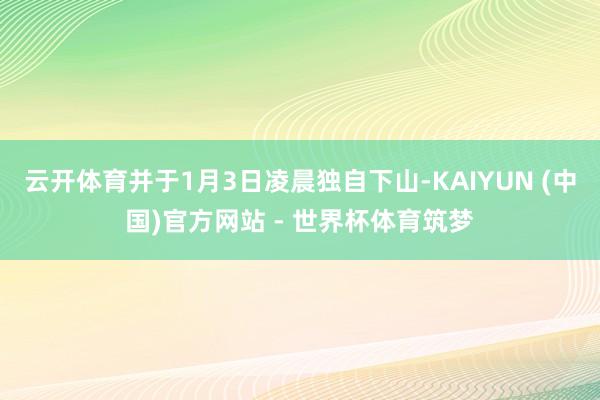 云开体育并于1月3日凌晨独自下山-KAIYUN (中国)官方网站 - 世界杯体育筑梦