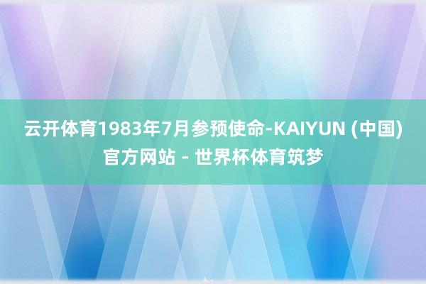云开体育1983年7月参预使命-KAIYUN (中国)官方网站 - 世界杯体育筑梦
