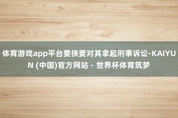 体育游戏app平台要挟要对其拿起刑事诉讼-KAIYUN (中国)官方网站 - 世界杯体育筑梦