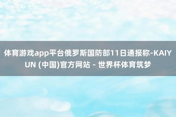 体育游戏app平台俄罗斯国防部11日通报称-KAIYUN (中国)官方网站 - 世界杯体育筑梦