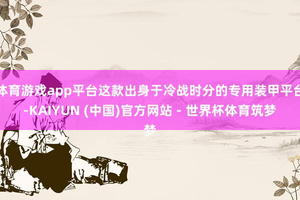 体育游戏app平台这款出身于冷战时分的专用装甲平台-KAIYUN (中国)官方网站 - 世界杯体育筑梦