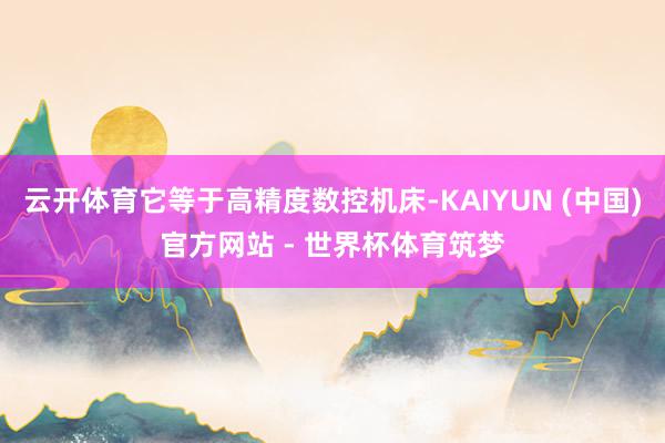 云开体育它等于高精度数控机床-KAIYUN (中国)官方网站 - 世界杯体育筑梦