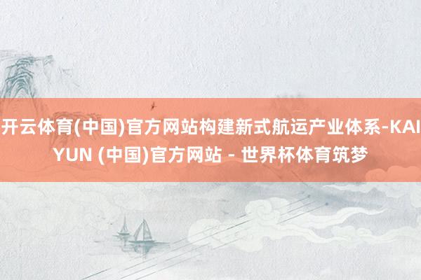 开云体育(中国)官方网站构建新式航运产业体系-KAIYUN (中国)官方网站 - 世界杯体育筑梦